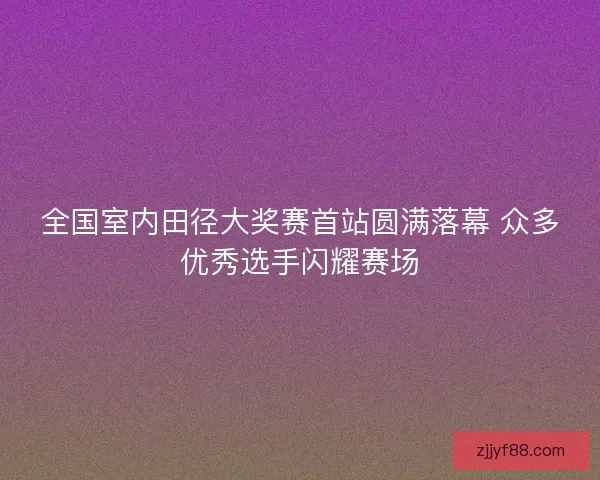 全国室内田径大奖赛首站圆满落幕 众多优秀选手闪耀赛场