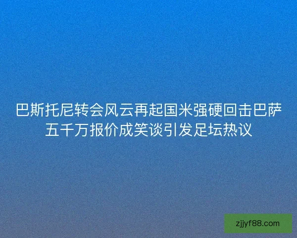 巴斯托尼转会风云再起国米强硬回击巴萨五千万报价成笑谈引发足坛热议