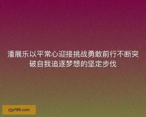 潘展乐以平常心迎接挑战勇敢前行不断突破自我追逐梦想的坚定步伐
