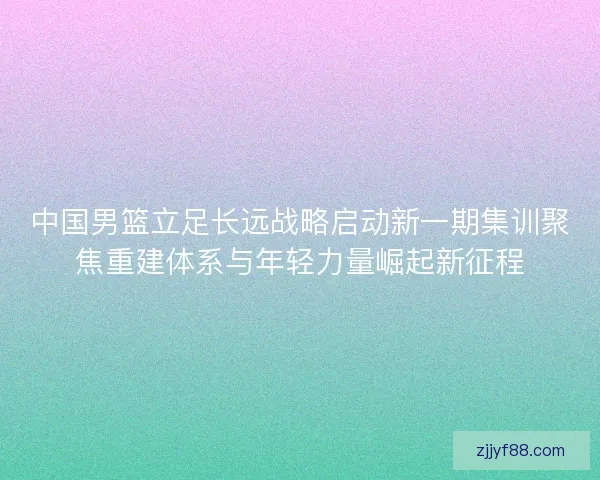 中国男篮立足长远战略启动新一期集训聚焦重建体系与年轻力量崛起新征程